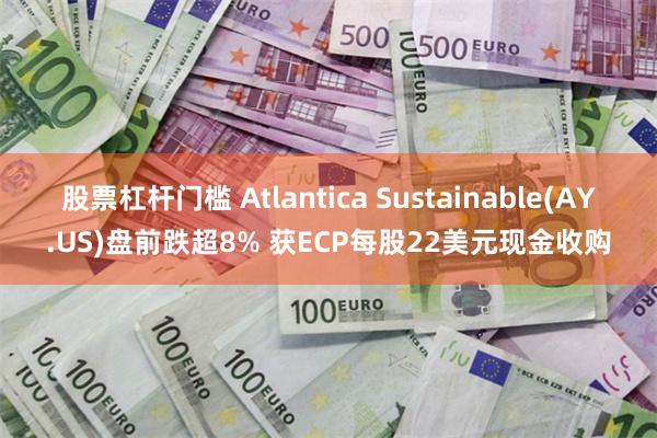 股票杠杆门槛 Atlantica Sustainable(AY.US)盘前跌超8% 获ECP每股22美元现金收购