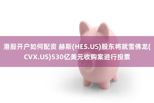 港股开户如何配资 赫斯(HES.US)股东将就雪佛龙(CVX.US)530亿美元收购案进行投票