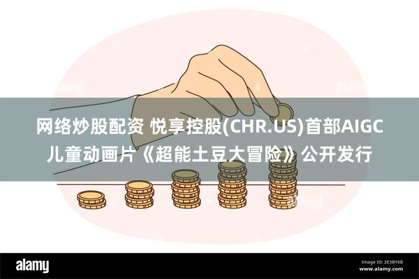 网络炒股配资 悦享控股(CHR.US)首部AIGC儿童动画片《超能土豆大冒险》公开发行