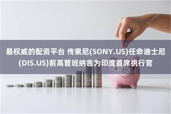 最权威的配资平台 传索尼(SONY.US)任命迪士尼(DIS.US)前高管班纳吉为印度首席执行官