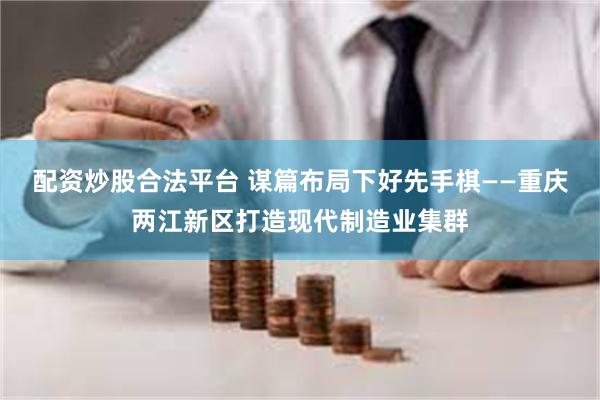 配资炒股合法平台 谋篇布局下好先手棋——重庆两江新区打造现代制造业集群