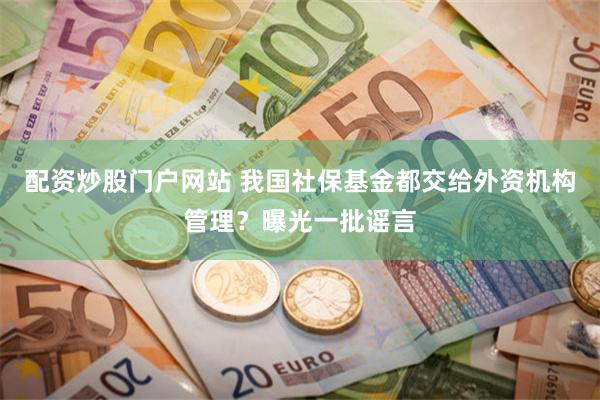 配资炒股门户网站 我国社保基金都交给外资机构管理？曝光一批谣言