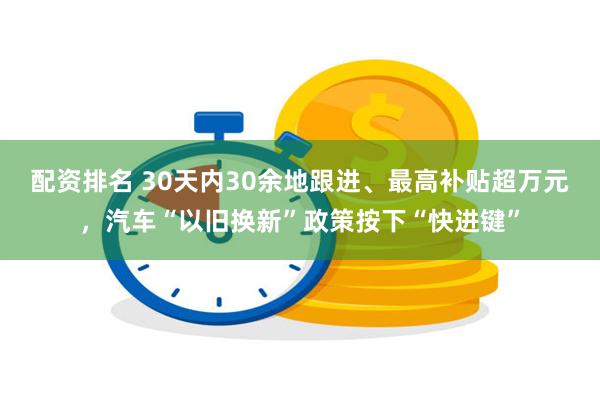 配资排名 30天内30余地跟进、最高补贴超万元，汽车“以旧换新”政策按下“快进键”