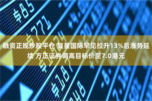 融资正规炒股平仓 复星国际罕见拉升13%后涨势延续 方正证券调高目标价至7.0港元