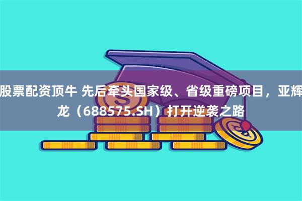 股票配资顶牛 先后牵头国家级、省级重磅项目，亚辉龙（688575.SH）打开逆袭之路