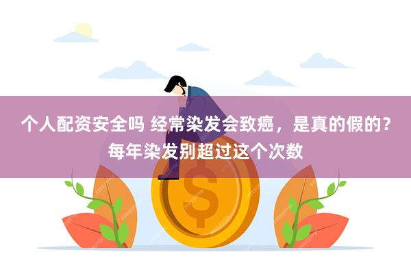 个人配资安全吗 经常染发会致癌，是真的假的？每年染发别超过这个次数