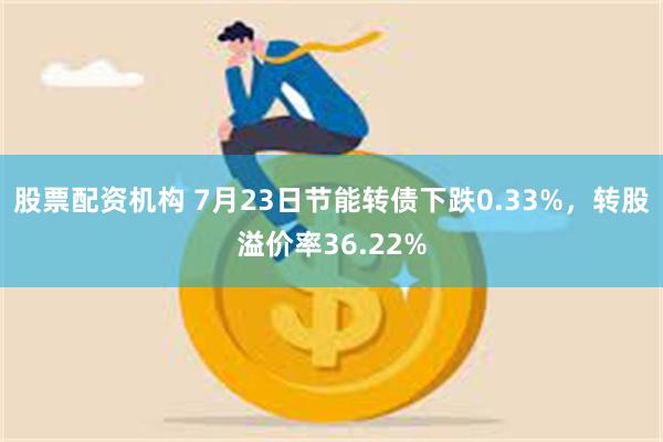 股票配资机构 7月23日节能转债下跌0.33%，转股溢价率36.22%