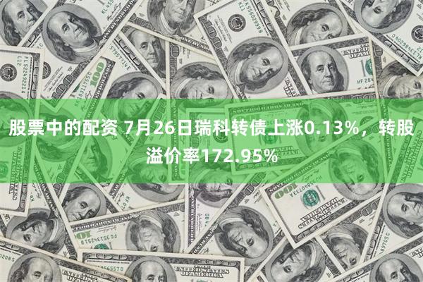 股票中的配资 7月26日瑞科转债上涨0.13%，转股溢价率172.95%