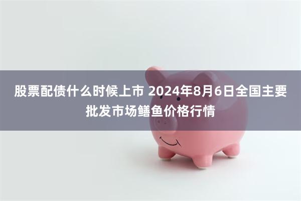 股票配债什么时候上市 2024年8月6日全国主要批发市场鳝鱼价格行情