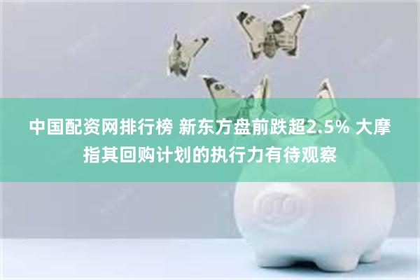 中国配资网排行榜 新东方盘前跌超2.5% 大摩指其回购计划的执行力有待观察