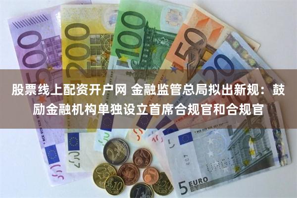 股票线上配资开户网 金融监管总局拟出新规：鼓励金融机构单独设立首席合规官和合规官