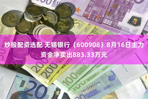 炒股配资选配 无锡银行（600908）8月16日主力资金净卖出883.33万元