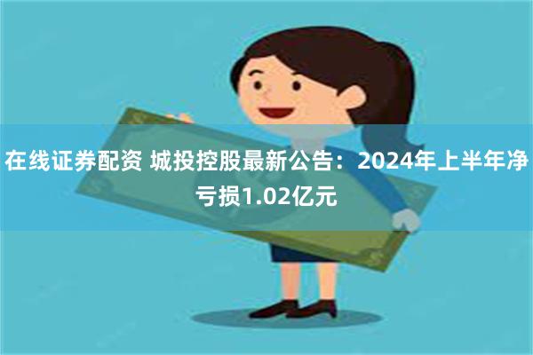 在线证券配资 城投控股最新公告：2024年上半年净亏损1.02亿元