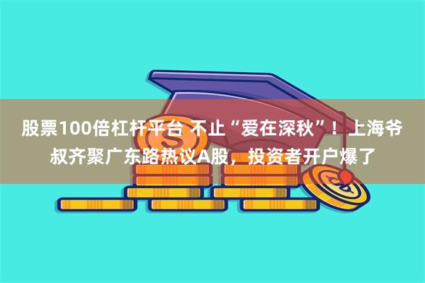 股票100倍杠杆平台 不止“爱在深秋”！上海爷叔齐聚广东路热议A股，投资者开户爆了