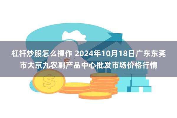 杠杆炒股怎么操作 2024年10月18日广东东莞市大京九农副产品中心批发市场价格行情