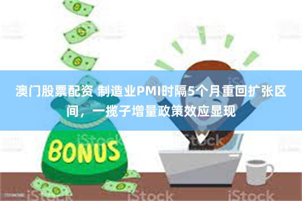 澳门股票配资 制造业PMI时隔5个月重回扩张区间，一揽子增量政策效应显现