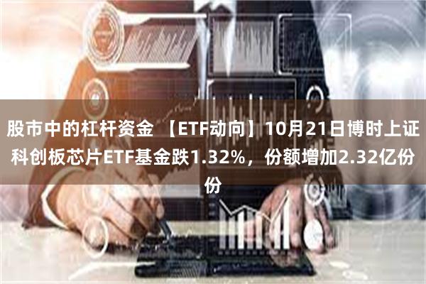 股市中的杠杆资金 【ETF动向】10月21日博时上证科创板芯片ETF基金跌1.32%，份额增加2.32亿份