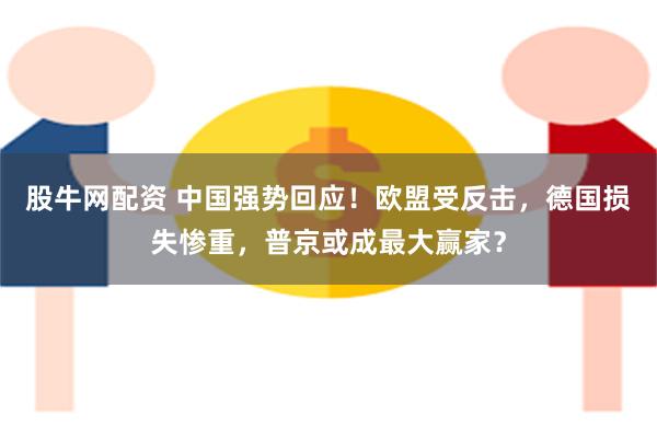 股牛网配资 中国强势回应！欧盟受反击，德国损失惨重，普京或成最大赢家？