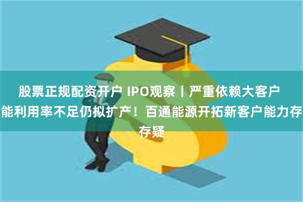 股票正规配资开户 IPO观察丨严重依赖大客户 产能利用率不足仍拟扩产！百通能源开拓新客户能力存疑