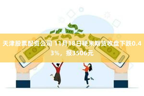 天津股票配资公司 11月18日粳米期货收盘下跌0.43%，报3506元