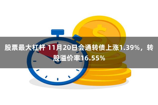 股票最大杠杆 11月20日会通转债上涨1.39%，转股溢价率16.55%