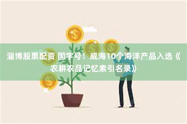 淄博股票配资 国字号！威海10个海洋产品入选《农耕农品记忆索引名录》