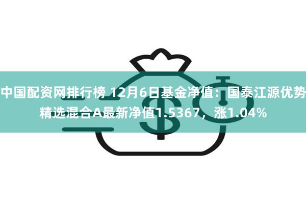 中国配资网排行榜 12月6日基金净值：国泰江源优势精选混合A最新净值1.5367，涨1.04%