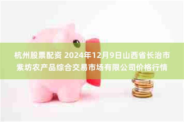 杭州股票配资 2024年12月9日山西省长治市紫坊农产品综合交易市场有限公司价格行情