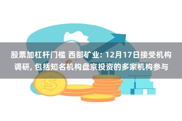 股票加杠杆门槛 西部矿业: 12月17日接受机构调研, 包括知名机构盘京投资的多家机构参与