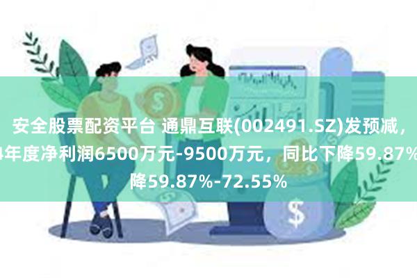 安全股票配资平台 通鼎互联(002491.SZ)发预减，预计2024年度净利润6500万元-9500万元，同比下降59.87%-72.55%