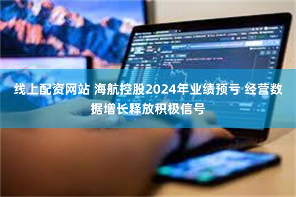 线上配资网站 海航控股2024年业绩预亏 经营数据增长释放积极信号