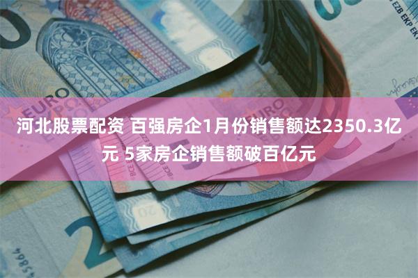 河北股票配资 百强房企1月份销售额达2350.3亿元 5家房企销售额破百亿元