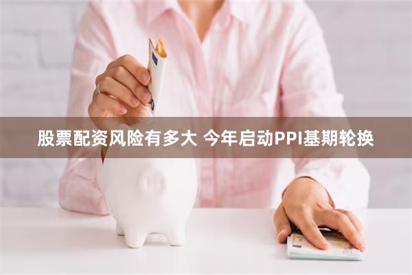 股票配资风险有多大 今年启动PPI基期轮换