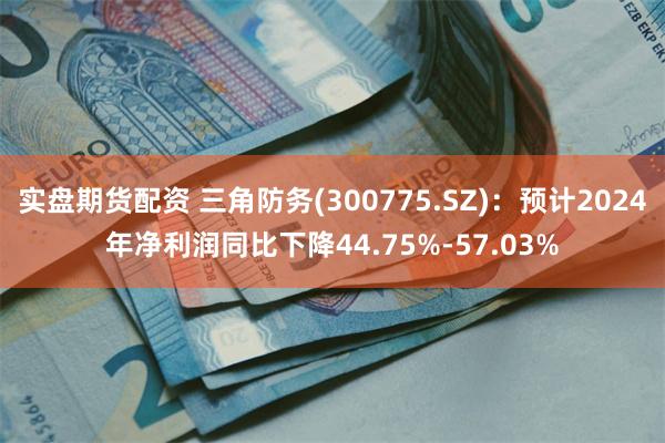 实盘期货配资 三角防务(300775.SZ)：预计2024年净利润同比下降44.75%-57.03%