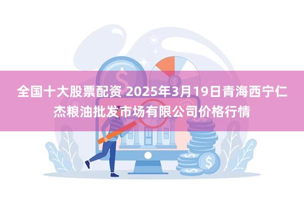 全国十大股票配资 2025年3月19日青海西宁仁杰粮油批发市场有限公司价格行情