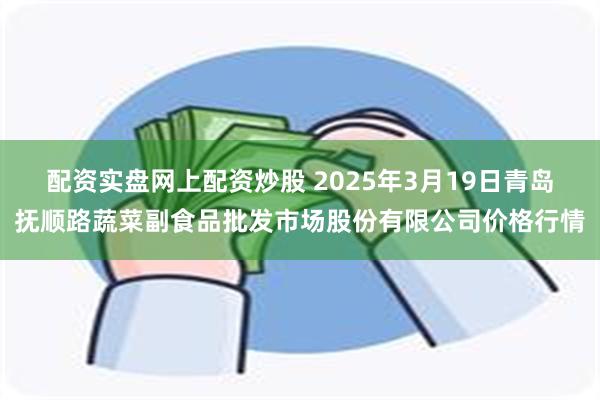 配资实盘网上配资炒股 2025年3月19日青岛抚顺路蔬菜副食品批发市场股份有限公司价格行情