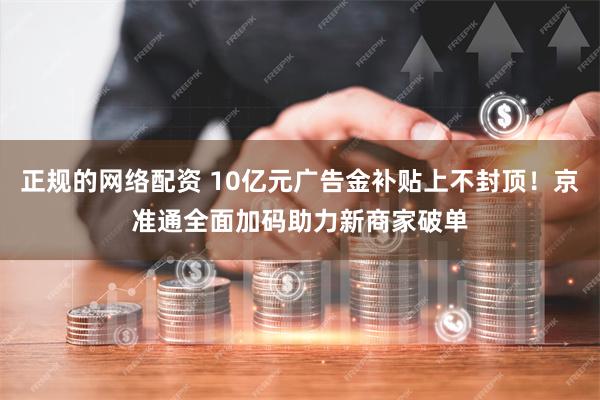 正规的网络配资 10亿元广告金补贴上不封顶！京准通全面加码助力新商家破单